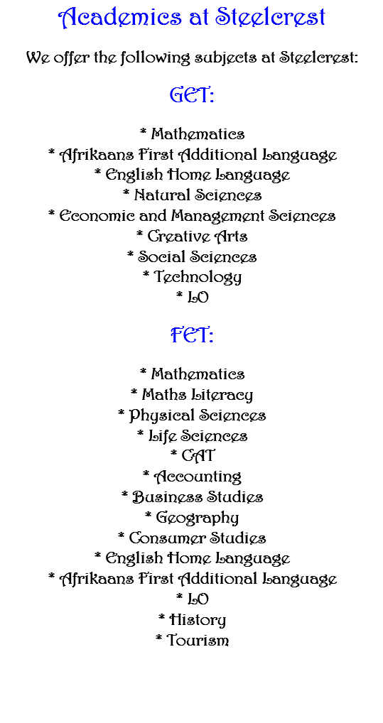 Academics at Steelcrest We offer the following subjects at Steelcrest: GET: * Mathematics * Afrikaans First Additional Language * English Home Language * Natural Sciences * Economic and Management Sciences * Creative Arts * Social Sciences * Technology * LO FET: * Mathematics * Maths Literacy * Physical Sciences * Life Sciences * CAT * Accounting * Business Studies * Geography * Consumer Studies * English Home Language * Afrikaans First Additional Language * LO * History * Tourism 